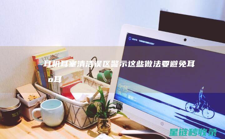 耳机耳塞清洁误区警示：这些做法要避免 (耳机耳塞清洁方法)